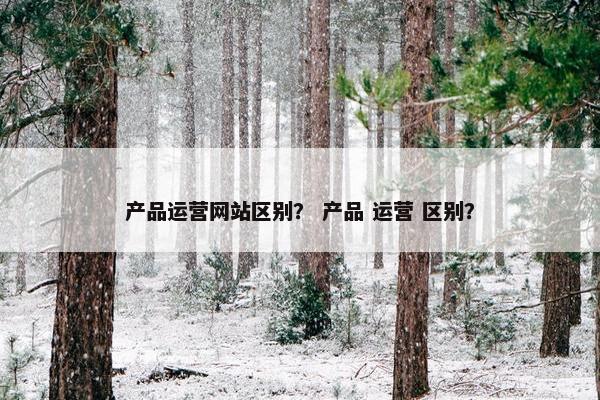 产品运营网站区别？ 产品 运营 区别？