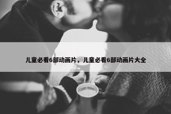 儿童必看6部动画片，儿童必看6部动画片大全