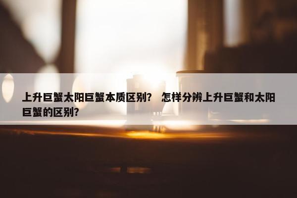 上升巨蟹太阳巨蟹本质区别？ 怎样分辨上升巨蟹和太阳巨蟹的区别？
