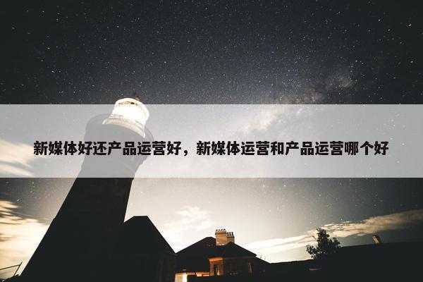 新媒体好还产品运营好，新媒体运营和产品运营哪个好