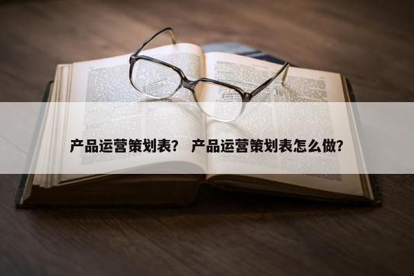 产品运营策划表？ 产品运营策划表怎么做？