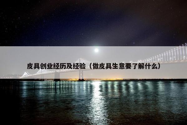 皮具创业经历及经验（做皮具生意要了解什么）