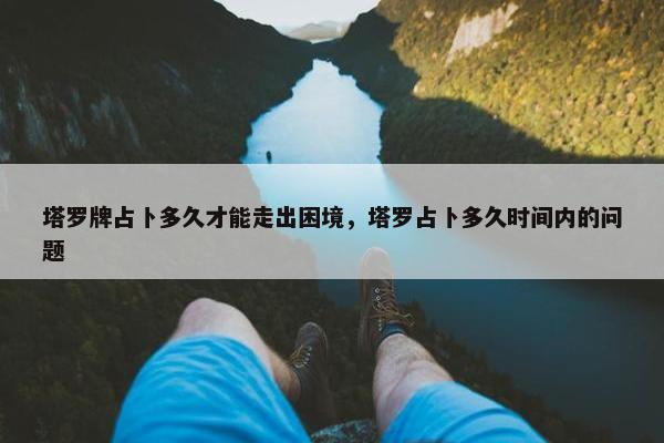 塔罗牌占卜多久才能走出困境，塔罗占卜多久时间内的问题