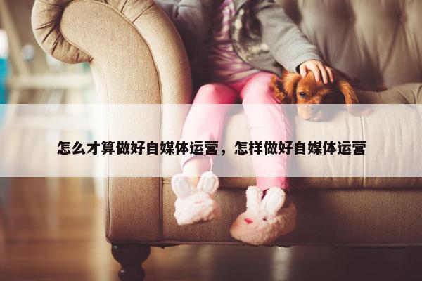 怎么才算做好自媒体运营，怎样做好自媒体运营