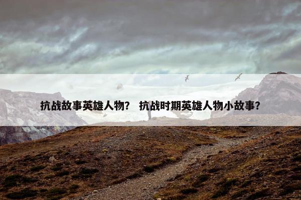 抗战故事英雄人物？ 抗战时期英雄人物小故事？