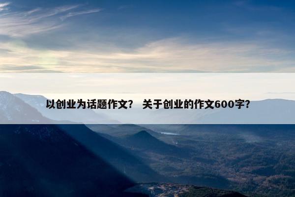 以创业为话题作文？ 关于创业的作文600字？