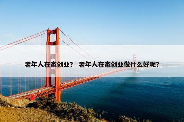老年人在家创业？ 老年人在家创业做什么好呢？