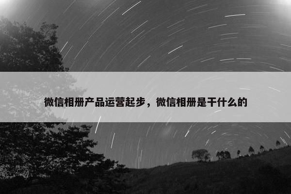 微信相册产品运营起步，微信相册是干什么的