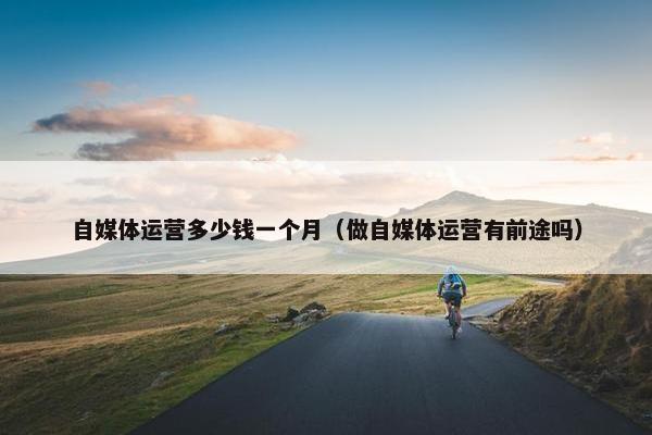 自媒体运营多少钱一个月（做自媒体运营有前途吗）