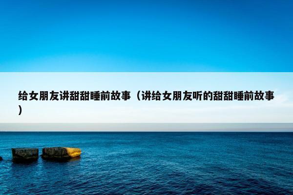 给女朋友讲甜甜睡前故事（讲给女朋友听的甜甜睡前故事）