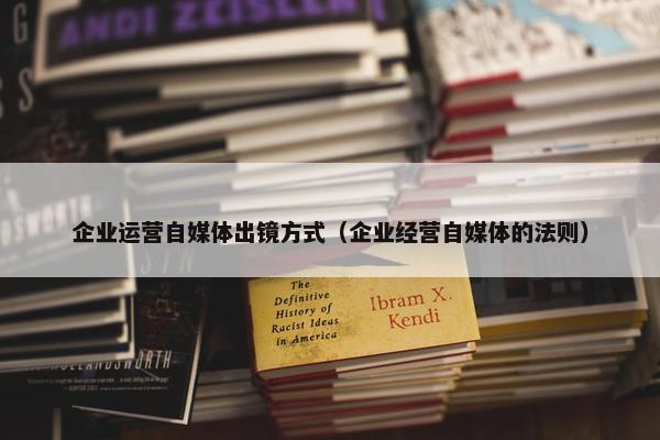 企业运营自媒体出镜方式（企业经营自媒体的法则）