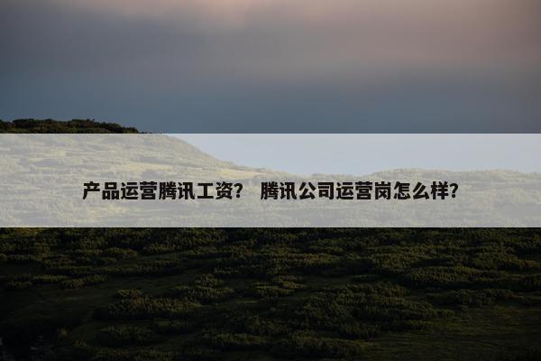 产品运营腾讯工资？ 腾讯公司运营岗怎么样？