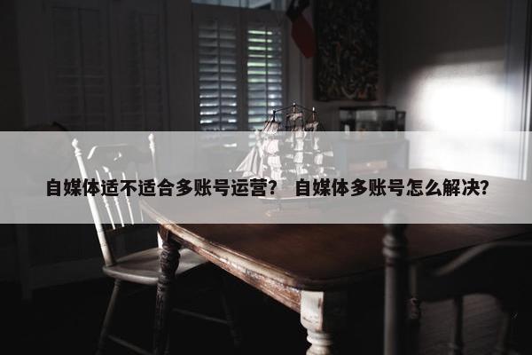自媒体适不适合多账号运营？ 自媒体多账号怎么解决？