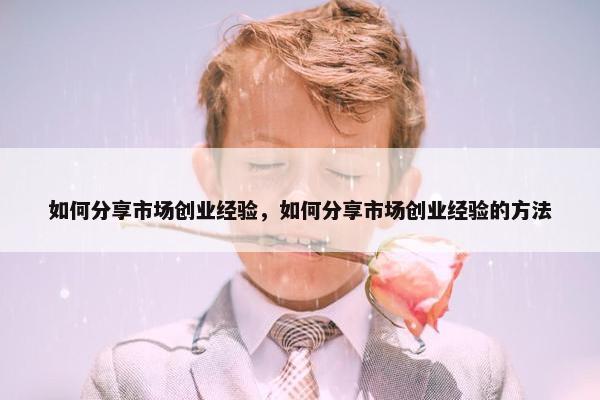 如何分享市场创业经验，如何分享市场创业经验的方法