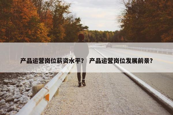 产品运营岗位薪资水平？ 产品运营岗位发展前景？