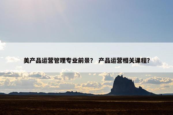 美产品运营管理专业前景？ 产品运营相关课程？