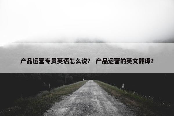 产品运营专员英语怎么说？ 产品运营的英文翻译？