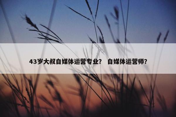 43岁大叔自媒体运营专业？ 自媒体运营师？