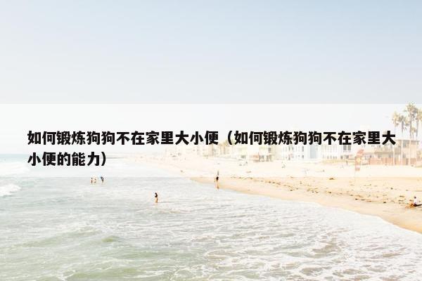 如何锻炼狗狗不在家里大小便（如何锻炼狗狗不在家里大小便的能力）