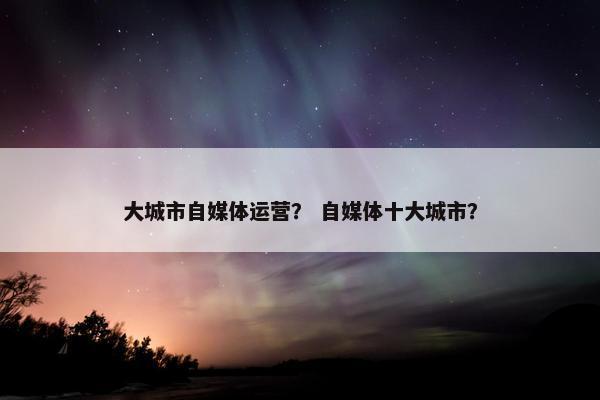 大城市自媒体运营？ 自媒体十大城市？
