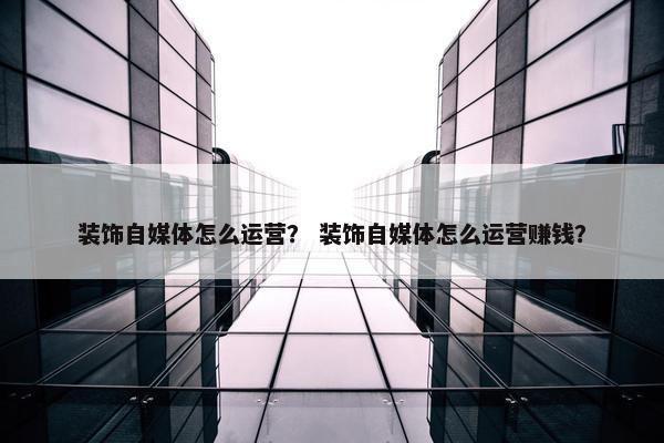装饰自媒体怎么运营？ 装饰自媒体怎么运营赚钱？