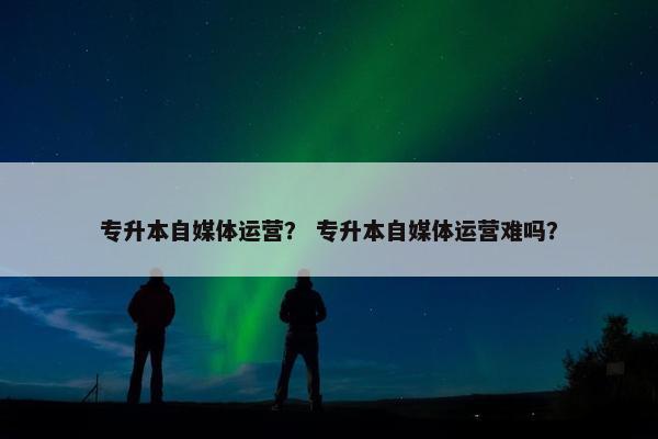 专升本自媒体运营？ 专升本自媒体运营难吗？
