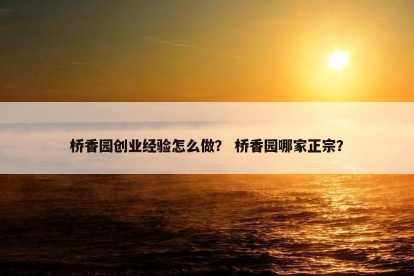 桥香园创业经验怎么做？ 桥香园哪家正宗？