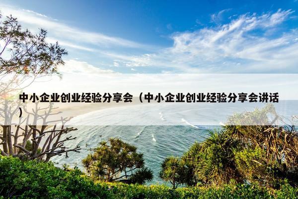 中小企业创业经验分享会（中小企业创业经验分享会讲话）