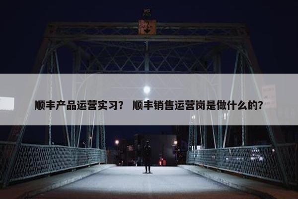 顺丰产品运营实习？ 顺丰销售运营岗是做什么的？