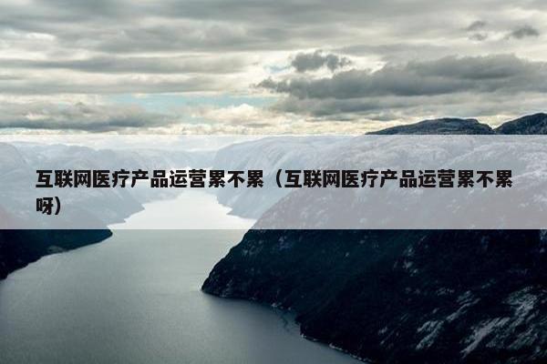 互联网医疗产品运营累不累（互联网医疗产品运营累不累呀）