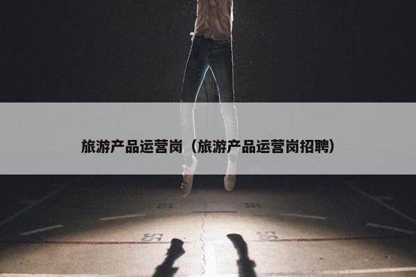 旅游产品运营岗（旅游产品运营岗招聘）
