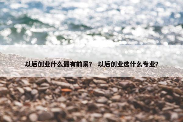 以后创业什么最有前景？ 以后创业选什么专业？