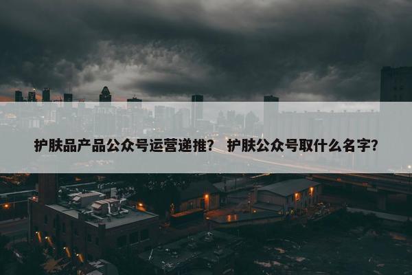 护肤品产品公众号运营递推？ 护肤公众号取什么名字？
