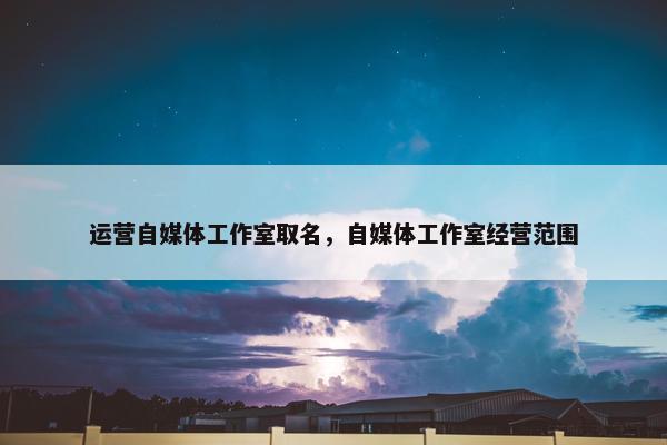 运营自媒体工作室取名，自媒体工作室经营范围