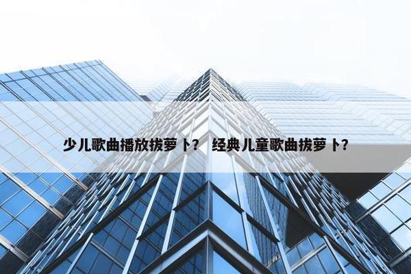 少儿歌曲播放拔萝卜？ 经典儿童歌曲拔萝卜？
