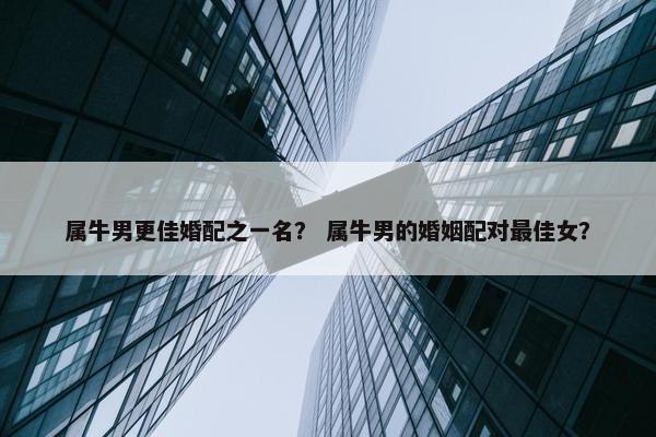 属牛男更佳婚配之一名？ 属牛男的婚姻配对最佳女？