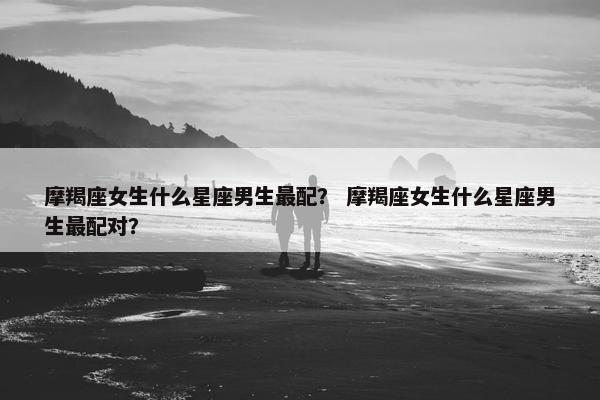 摩羯座女生什么星座男生最配？ 摩羯座女生什么星座男生最配对？