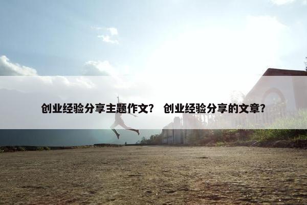 创业经验分享主题作文？ 创业经验分享的文章？