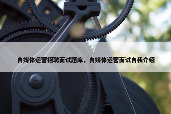 自媒体运营招聘面试题库，自媒体运营面试自我介绍
