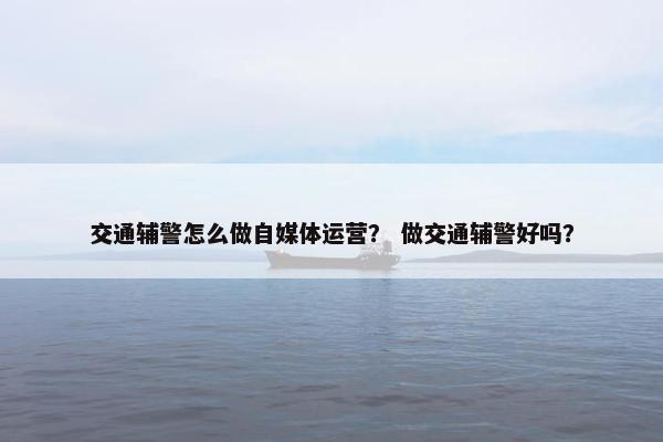 交通辅警怎么做自媒体运营？ 做交通辅警好吗？