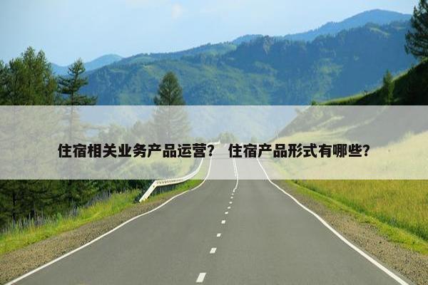 住宿相关业务产品运营？ 住宿产品形式有哪些？