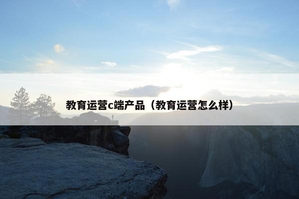 教育运营c端产品（教育运营怎么样）