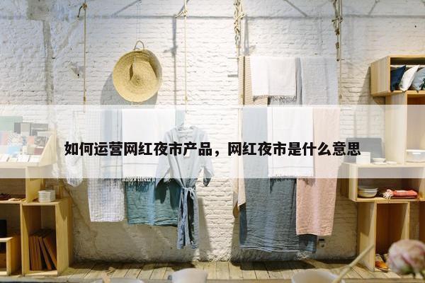 如何运营网红夜市产品，网红夜市是什么意思