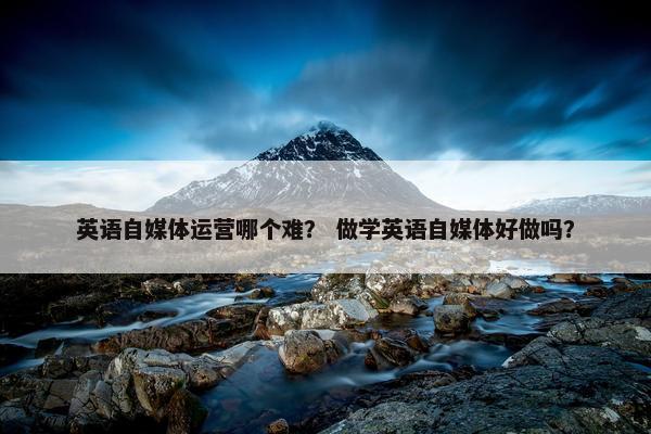 英语自媒体运营哪个难？ 做学英语自媒体好做吗？