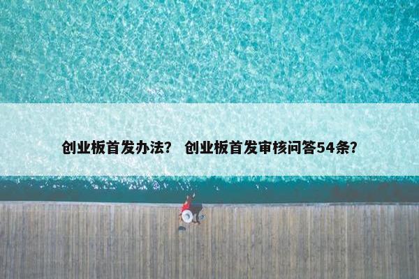 创业板首发办法？ 创业板首发审核问答54条？