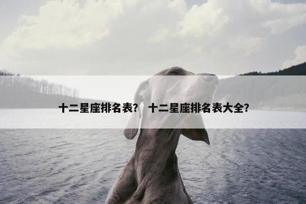 十二星座排名表？ 十二星座排名表大全？