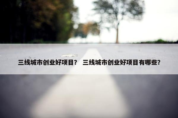 三线城市创业好项目？ 三线城市创业好项目有哪些？