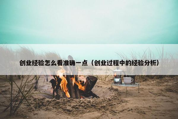 创业经验怎么看准确一点（创业过程中的经验分析）