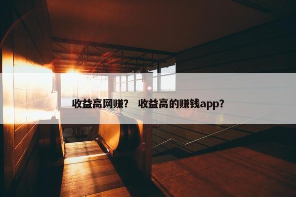 收益高网赚？ 收益高的赚钱app？
