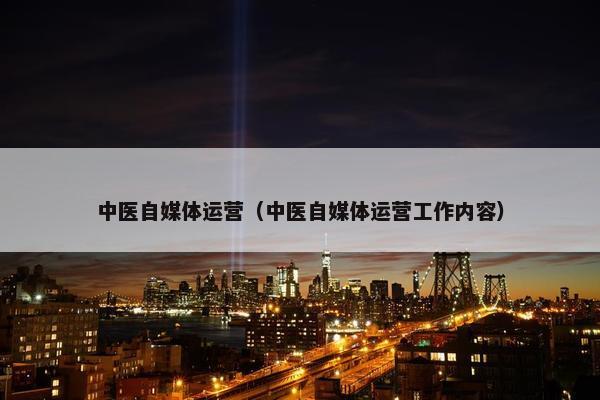 中医自媒体运营（中医自媒体运营工作内容）